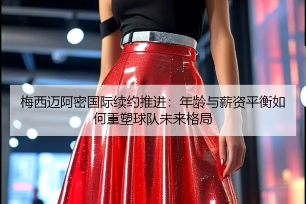 梅西迈阿密国际续约推进：年龄与薪资平衡如何重塑球队未来格局